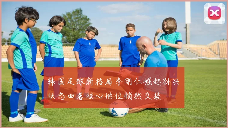 韩国足球新格局李刚仁崛起孙兴慜状态回落核心地位悄然交接