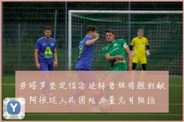 劳塔罗坚定信念逆转晋级将胜利献给阿根廷人民团结力量无可阻挡