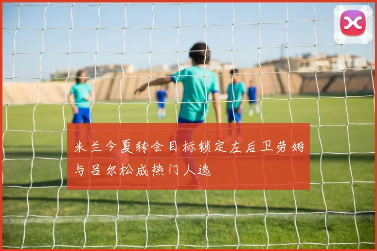 米兰今夏转会目标锁定左后卫劳姆与吕尔松成热门人选