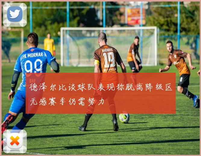 德泽尔比谈球队表现称脱离降级区无感赛季仍需努力