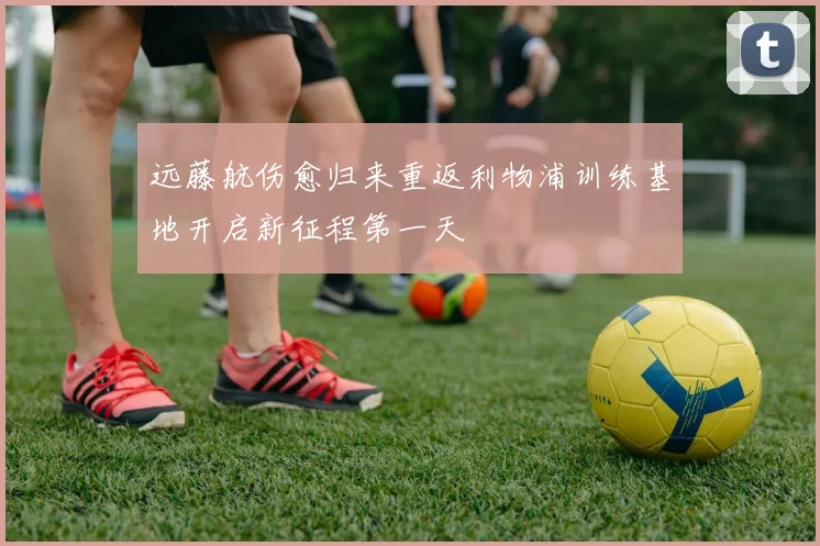 远藤航伤愈归来重返利物浦训练基地开启新征程第一天