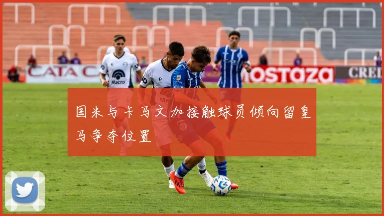 国米与卡马文加接触球员倾向留皇马争夺位置