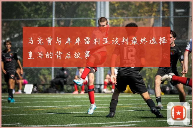 马竞曾与库库雷利亚谈判最终选择皇马的背后故事