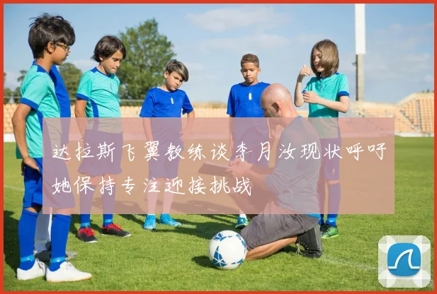 达拉斯飞翼教练谈李月汝现状呼吁她保持专注迎接挑战