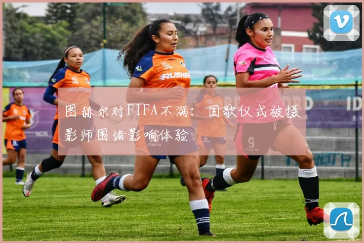 图赫尔对FIFA不满：国歌仪式被摄影师围堵影响体验