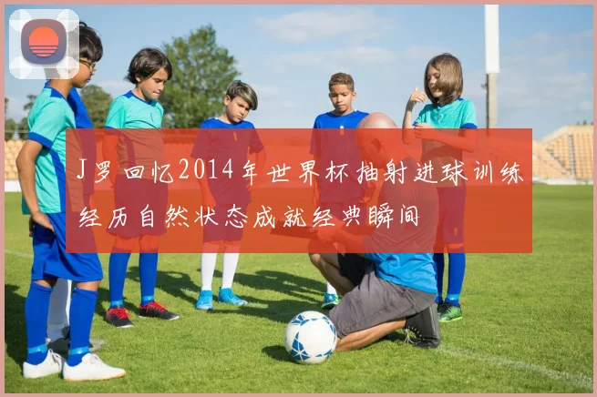 J罗回忆2014年世界杯抽射进球训练经历自然状态成就经典瞬间