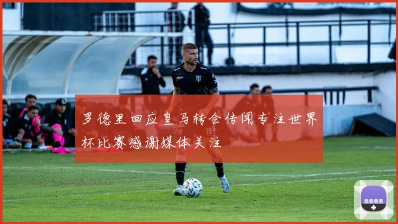 罗德里回应皇马转会传闻专注世界杯比赛感谢媒体关注