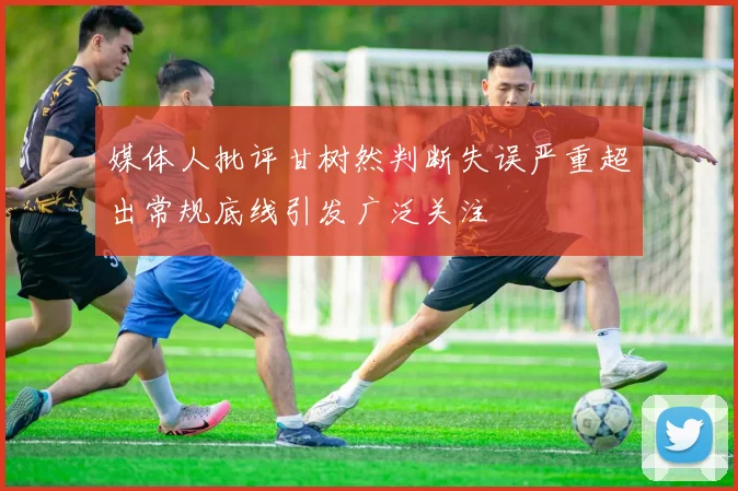 媒体人批评甘树然判断失误严重超出常规底线引发广泛关注