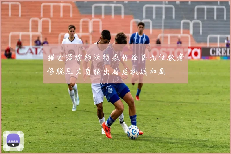掘金若续约沃特森将面临九位数奢侈税压力首轮出局后挑战加剧