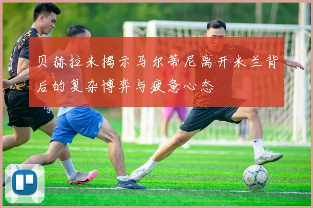 贝赫拉米揭示马尔蒂尼离开米兰背后的复杂博弈与疲惫心态