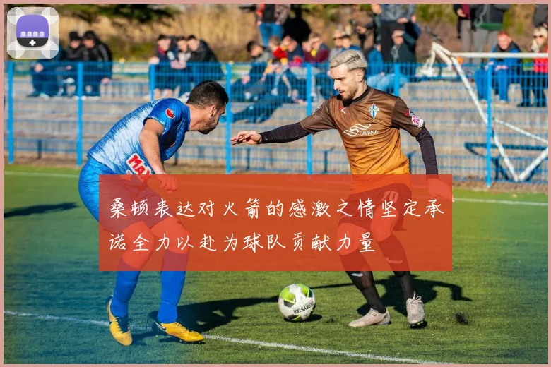 桑顿表达对火箭的感激之情坚定承诺全力以赴为球队贡献力量