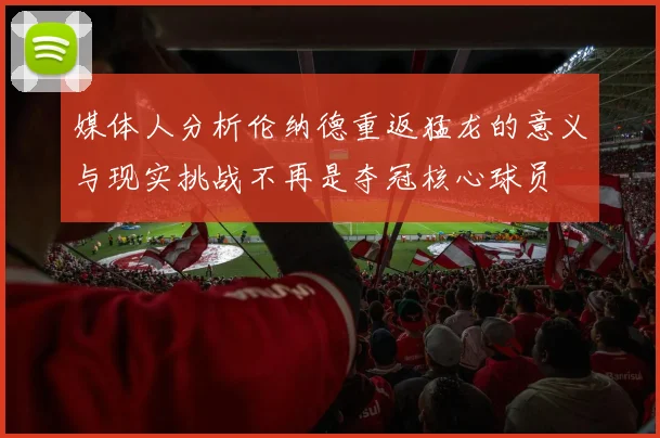 媒体人分析伦纳德重返猛龙的意义与现实挑战不再是夺冠核心球员