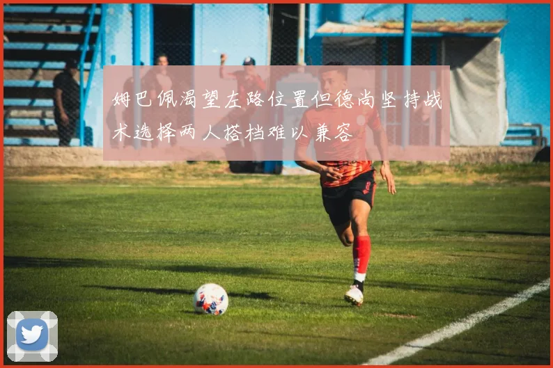 姆巴佩渴望左路位置但德尚坚持战术选择两人搭档难以兼容