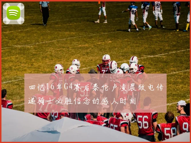 回忆16年G4赛后泰伦卢凌晨致电传递骑士必胜信念的感人时刻