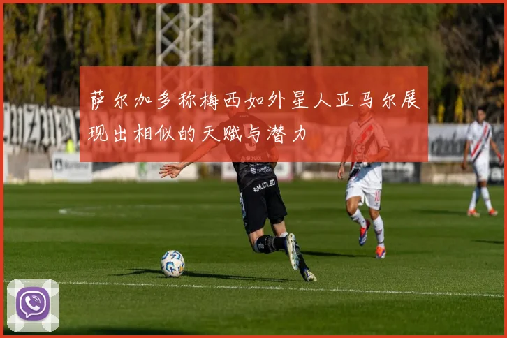 萨尔加多称梅西如外星人亚马尔展现出相似的天赋与潜力