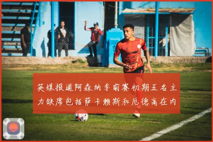 英媒报道阿森纳季前赛初期五名主力缺席包括萨卡赖斯和厄德高在内