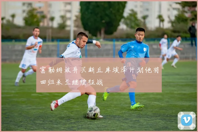 富勒姆放弃买断丘库埃泽计划他将回归米兰继续征战