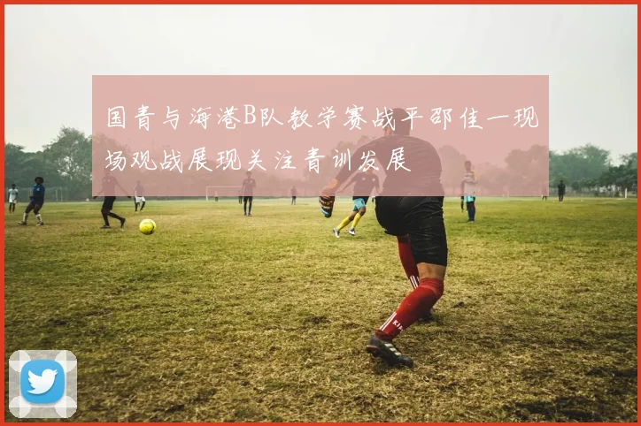 国青与海港B队教学赛战平邵佳一现场观战展现关注青训发展
