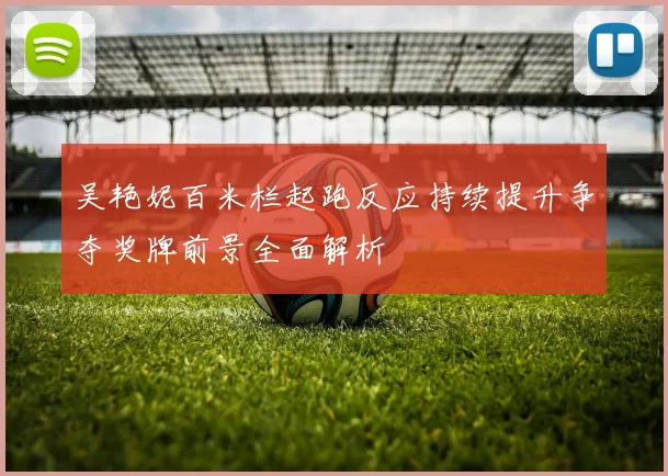 吴艳妮百米栏起跑反应持续提升争夺奖牌前景全面解析