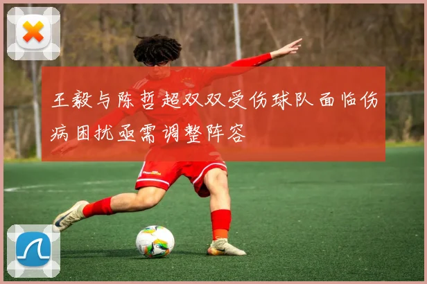 王毅与陈哲超双双受伤球队面临伤病困扰亟需调整阵容