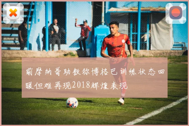 前摩纳哥助教称博格巴训练状态回暖但难再现2018辉煌表现
